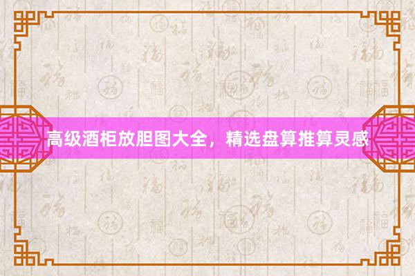 高级酒柜放胆图大全，精选盘算推算灵感
