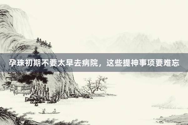 孕珠初期不要太早去病院，这些提神事项要难忘